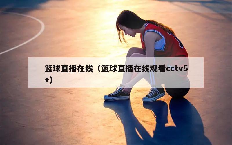 篮球直播在线（篮球直播在线观看cctv5+）