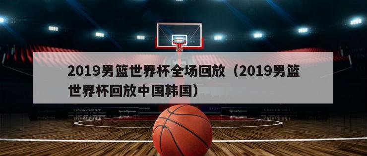 2019男篮世界杯全场回放（2019男篮世界杯回放中国韩国）