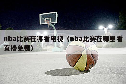 nba比赛在哪看电视（nba比赛在哪里看直播免费）