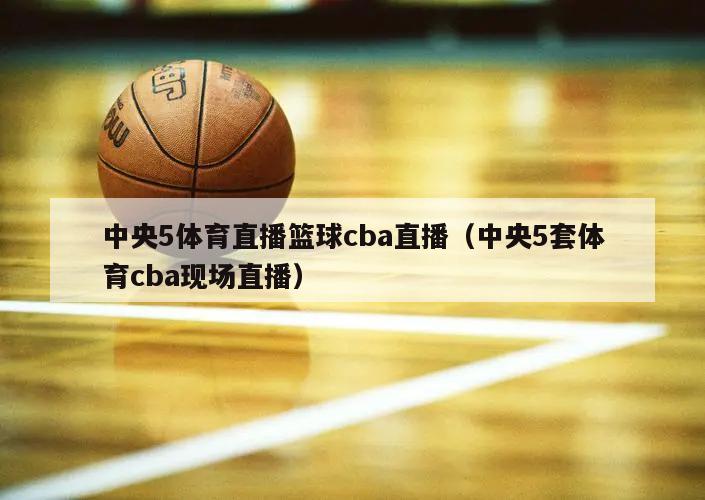 中央5体育直播篮球cba直播（中央5套体育cba现场直播）