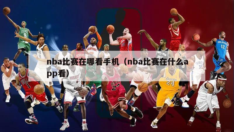 nba比赛在哪看手机（nba比赛在什么app看）