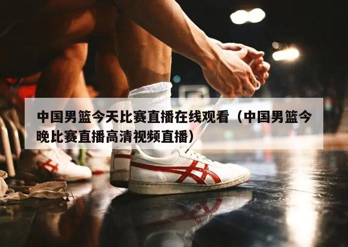 中国男篮今天比赛直播在线观看（中国男篮今晚比赛直播高清视频直播）