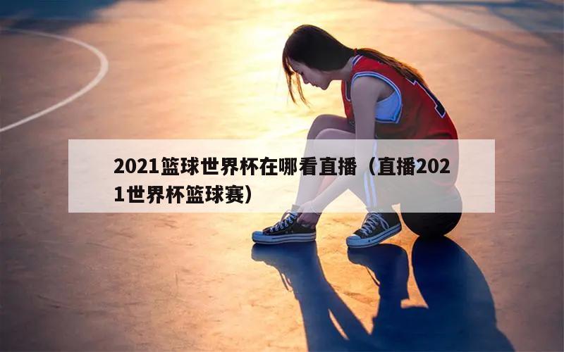 2021篮球世界杯在哪看直播（直播2021世界杯篮球赛）