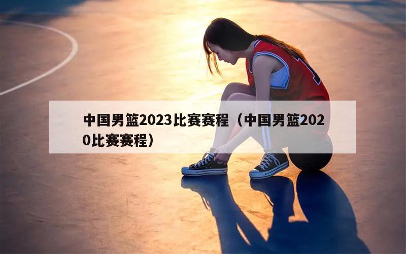 中国男篮2023比赛赛程（中国男篮2020比赛赛程）