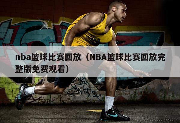 nba篮球比赛回放（NBA篮球比赛回放完整版免费观看）