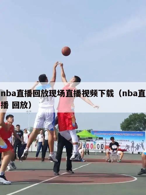 nba直播回放现场直播视频下载（nba直播 回放）