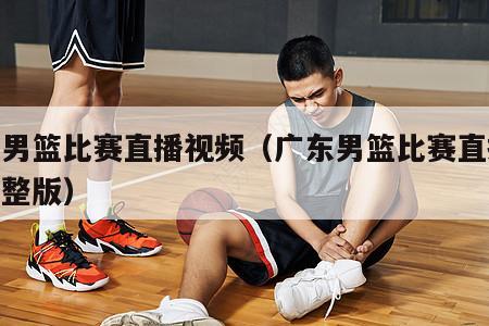 广东男篮比赛直播视频（广东男篮比赛直播视频完整版）